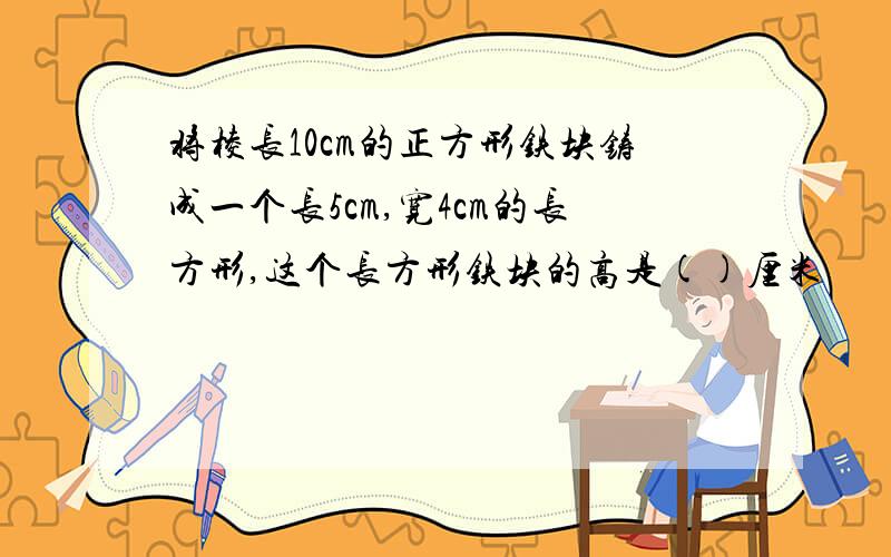 将棱长10cm的正方形铁块铸成一个长5cm,宽4cm的长方形,这个长方形铁块的高是()厘米