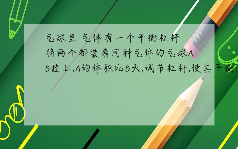 气球里 气体有一个平衡杠杆 将两个都装着同种气体的气球AB挂上,A的体积比B大,调节杠杆,使其平衡,现小明拿去B气球,在