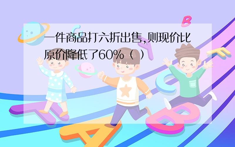 一件商品打六折出售,则现价比原价降低了60%（ ）