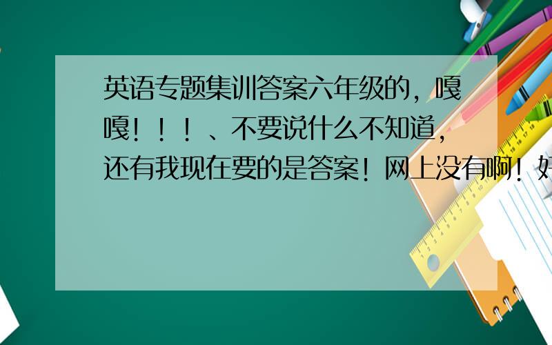 英语专题集训答案六年级的，嘎嘎！！！、不要说什么不知道，还有我现在要的是答案！网上没有啊！好的悬赏……25分，（我拼我老