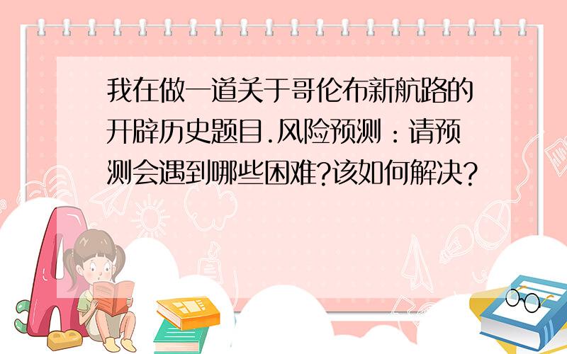 我在做一道关于哥伦布新航路的开辟历史题目.风险预测：请预测会遇到哪些困难?该如何解决?