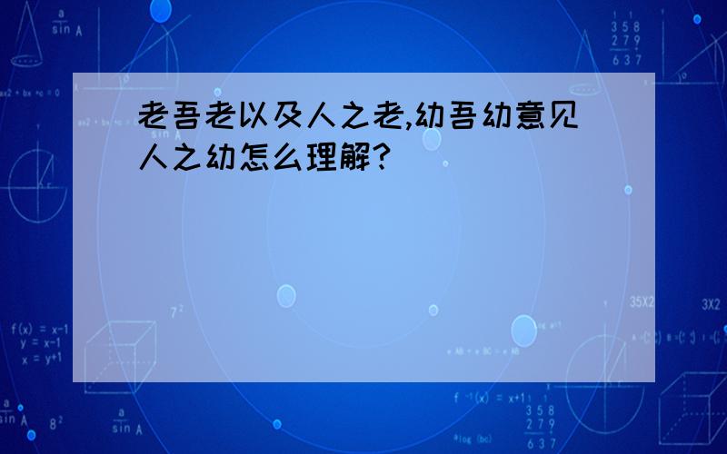 老吾老以及人之老,幼吾幼意见人之幼怎么理解?