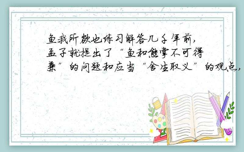 鱼我所欲也练习解答几千年前,孟子就提出了“鱼和熊掌不可得兼”的问题和应当“舍生取义”的观点,在当今社会,面对人生的各种考