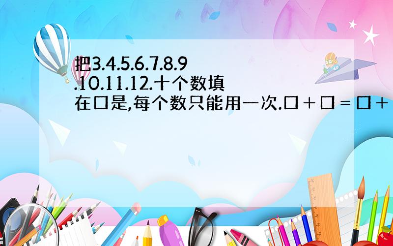 把3.4.5.6.7.8.9.10.11.12.十个数填在口是,每个数只能用一次.口＋口＝口＋口＝口＋口＝口＋口＝口＋口