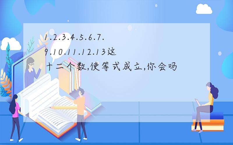 1.2.3.4.5.6.7.9.10.11.12.13这十二个数,使等式成立,你会吗