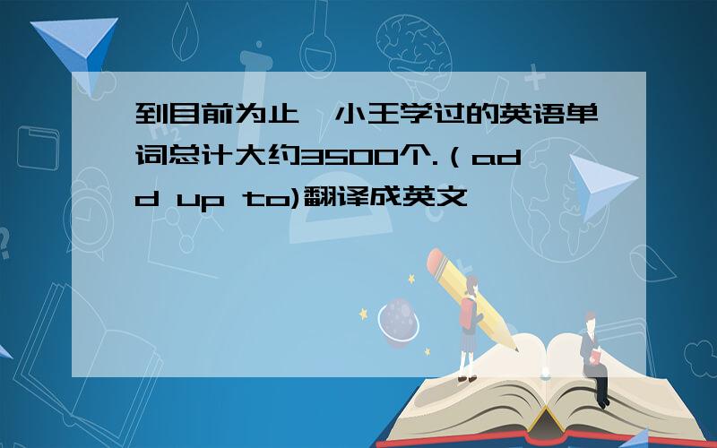 到目前为止,小王学过的英语单词总计大约3500个.（add up to)翻译成英文