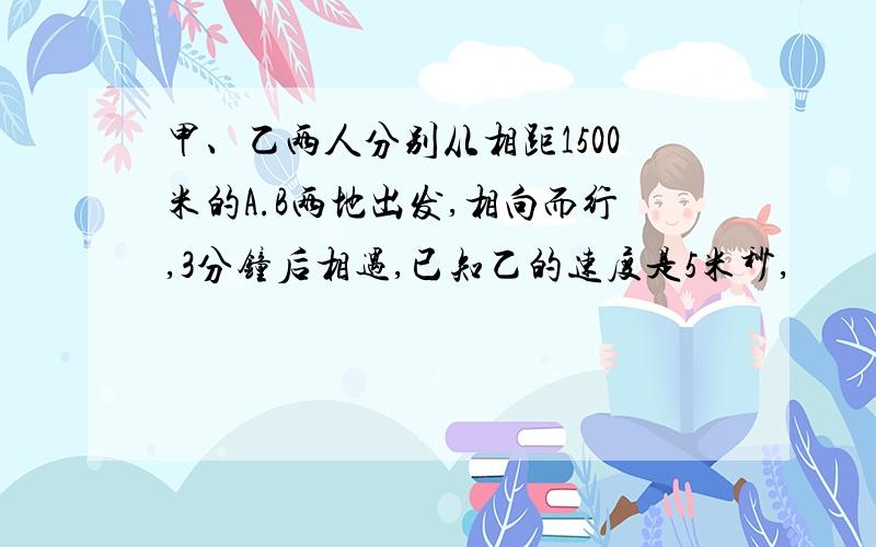 甲、乙两人分别从相距1500米的A.B两地出发,相向而行,3分钟后相遇,已知乙的速度是5米秒,