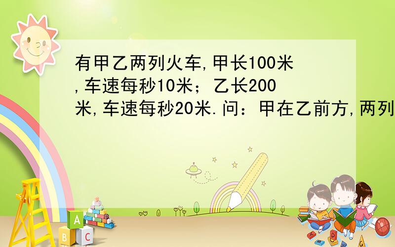 有甲乙两列火车,甲长100米,车速每秒10米；乙长200米,车速每秒20米.问：甲在乙前方,两列同向而行,