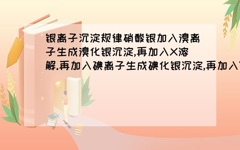 银离子沉淀规律硝酸银加入溴离子生成溴化银沉淀,再加入X溶解.再加入碘离子生成碘化银沉淀,再加入Y溶解.再加入硫离子生成硫