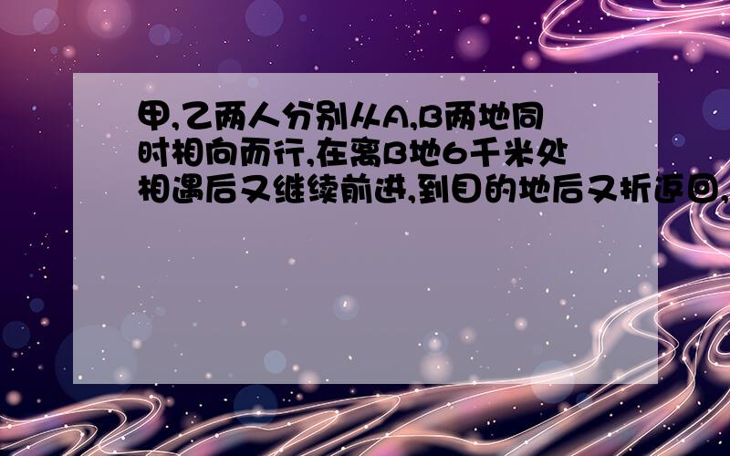 甲,乙两人分别从A,B两地同时相向而行,在离B地6千米处相遇后又继续前进,到目的地后又折返回,又在离A地8千米处相遇,求