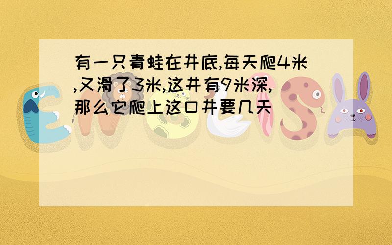 有一只青蛙在井底,每天爬4米,又滑了3米,这井有9米深,那么它爬上这口井要几天