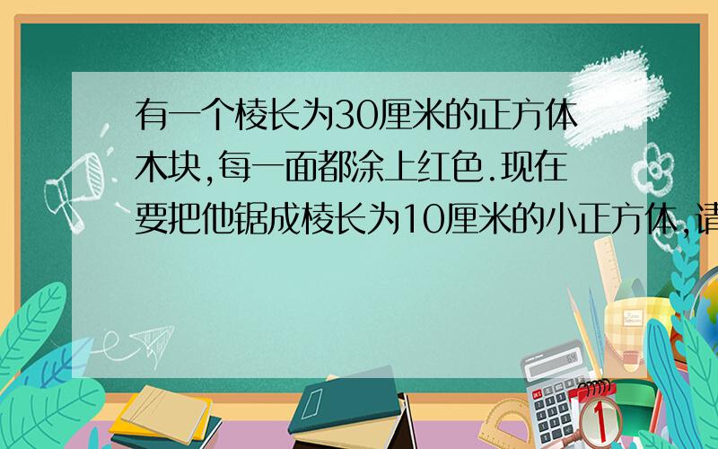 有一个棱长为30厘米的正方体木块,每一面都涂上红色.现在要把他锯成棱长为10厘米的小正方体,请你回答下面四个问题(只回答