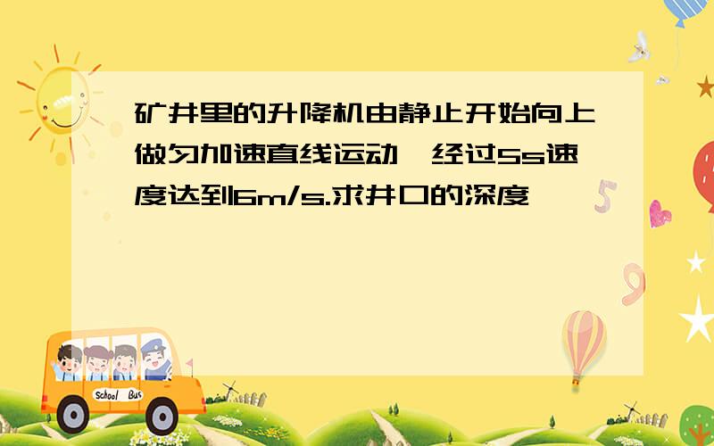 矿井里的升降机由静止开始向上做匀加速直线运动,经过5s速度达到6m/s.求井口的深度