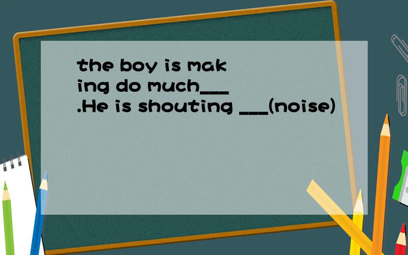 the boy is making do much___.He is shouting ___(noise)