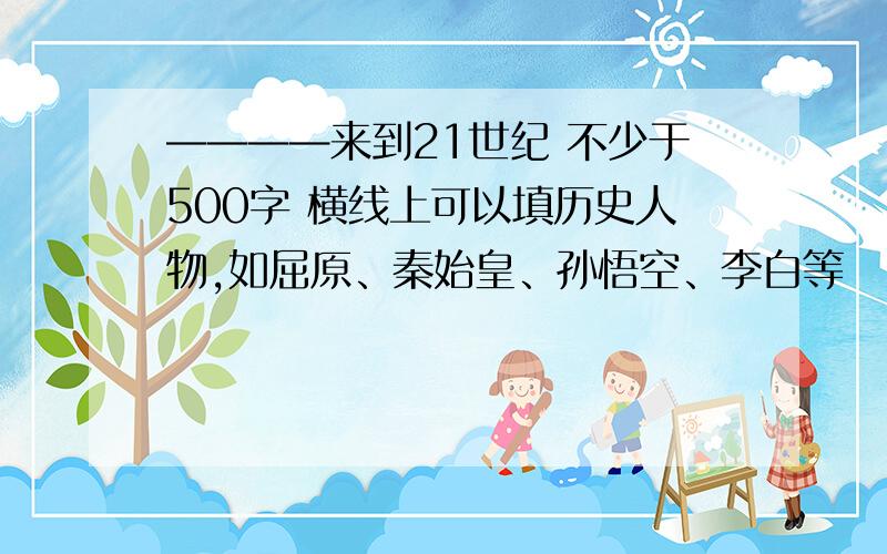 ————来到21世纪 不少于500字 横线上可以填历史人物,如屈原、秦始皇、孙悟空、李白等