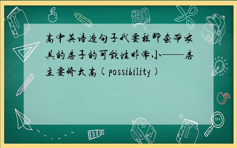 高中英语造句子我要租那套带家具的房子的可能性非常小——房主要价太高(possibility)