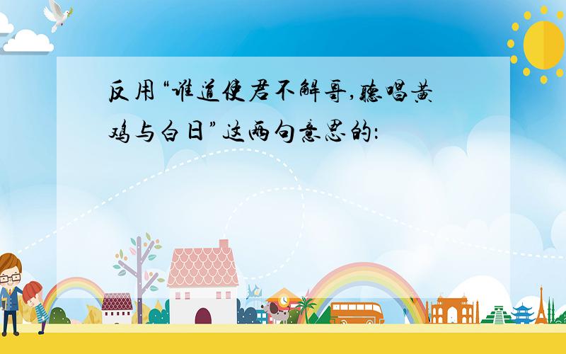 反用“谁道使君不解哥,听唱黄鸡与白日”这两句意思的：