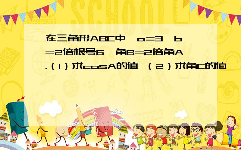 在三角形ABC中,a=3,b=2倍根号6,角B=2倍角A.（1）求cosA的值 （2）求角C的值