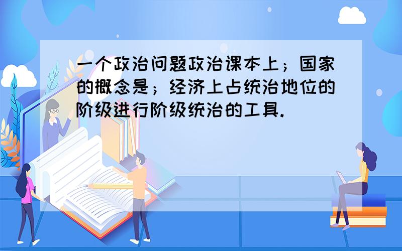 一个政治问题政治课本上；国家的概念是；经济上占统治地位的阶级进行阶级统治的工具.