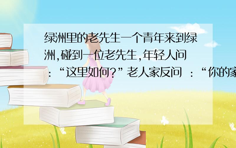 绿洲里的老先生一个青年来到绿洲,碰到一位老先生,年轻人问：“这里如何?”老人家反问 ：“你的家乡如何?”年轻人答：“糟透