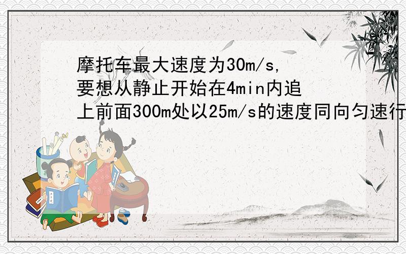 摩托车最大速度为30m/s,要想从静止开始在4min内追上前面300m处以25m/s的速度同向匀速行驶的汽车,则摩加