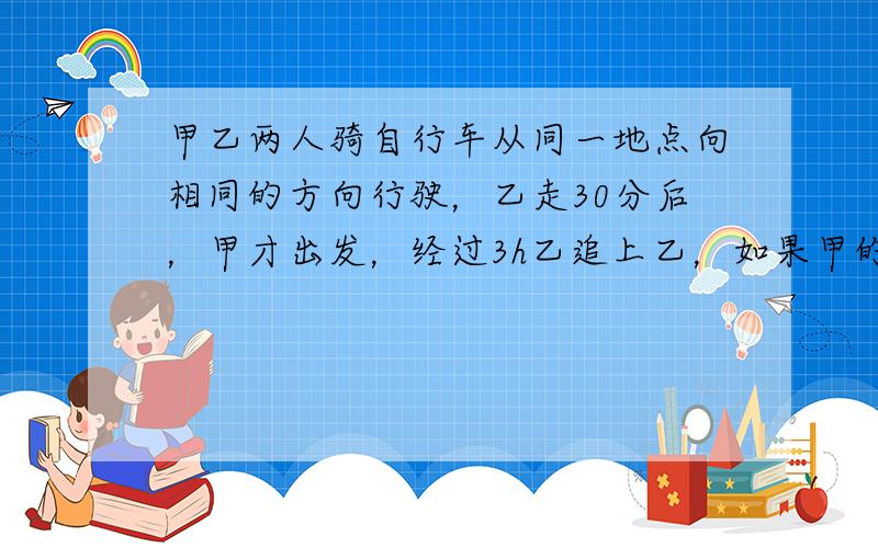 甲乙两人骑自行车从同一地点向相同的方向行驶，乙走30分后，甲才出发，经过3h乙追上乙，如果甲的速度每小时增加1km，那么