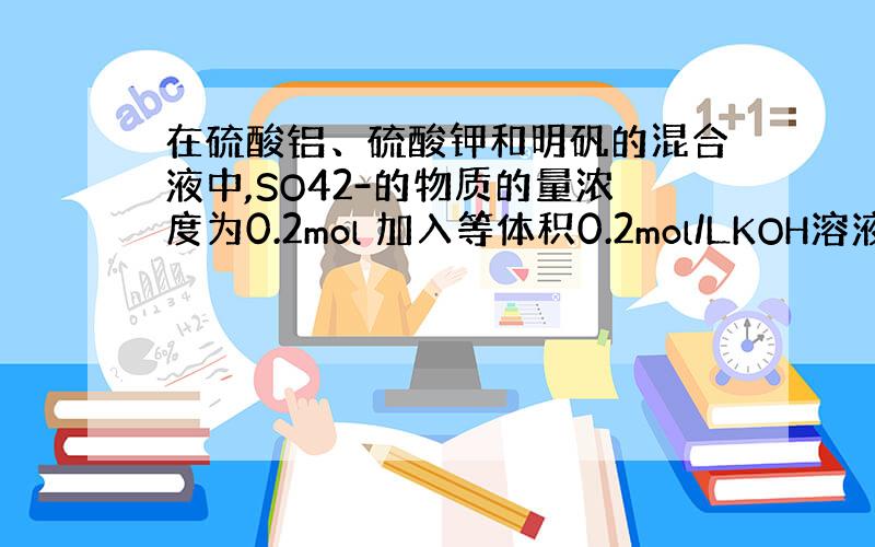 在硫酸铝、硫酸钾和明矾的混合液中,SO42-的物质的量浓度为0.2mol 加入等体积0.2mol/LKOH溶液时,生成的