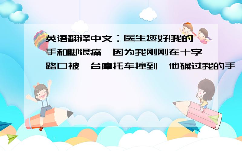 英语翻译中文：医生您好!我的手和脚很痛,因为我刚刚在十字路口被一台摩托车撞到,他碾过我的手,我的手又撞到旁边的卡车.现在