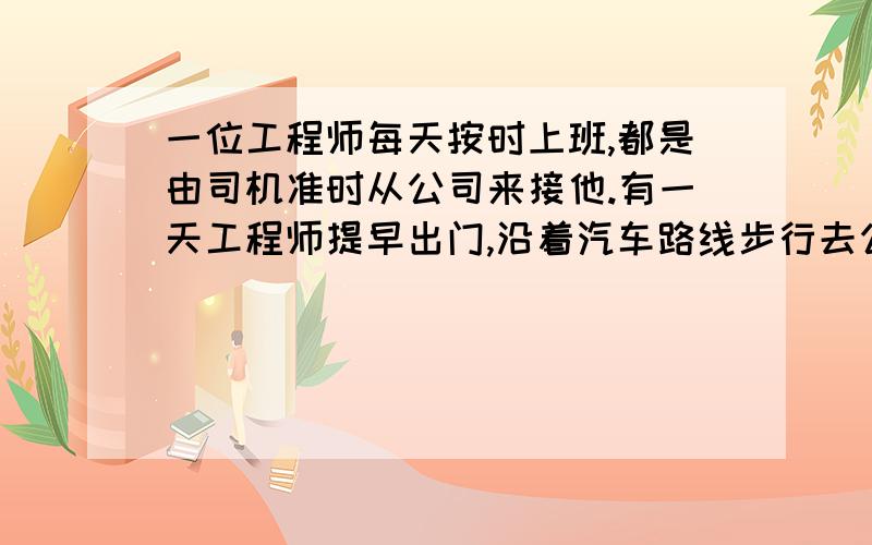 一位工程师每天按时上班,都是由司机准时从公司来接他.有一天工程师提早出门,沿着汽车路线步行去公司,走了24分钟遇上接她的