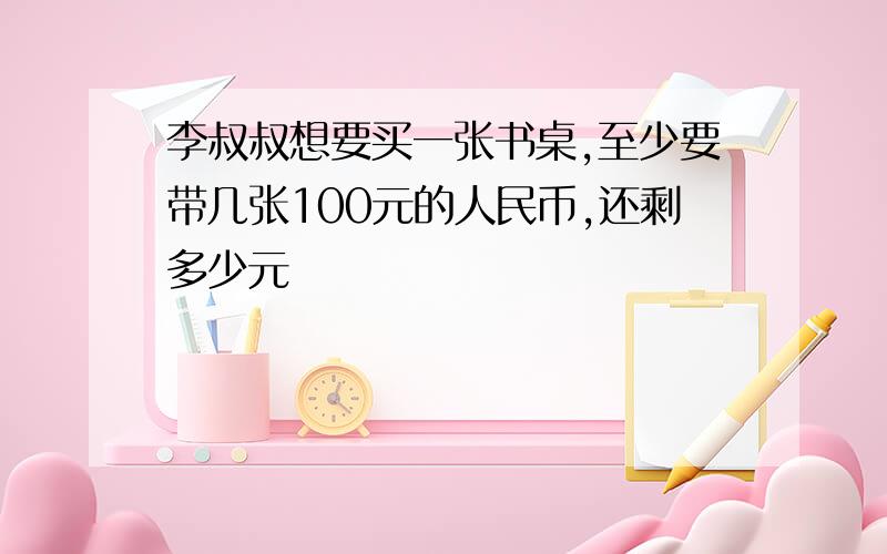 李叔叔想要买一张书桌,至少要带几张100元的人民币,还剩多少元