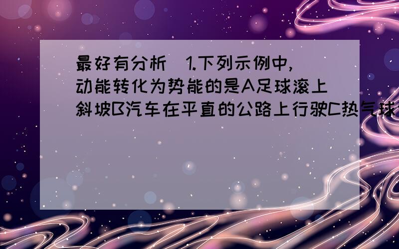 最好有分析）1.下列示例中,动能转化为势能的是A足球滚上斜坡B汽车在平直的公路上行驶C热气球匀速上升2.小刚放学回家后,