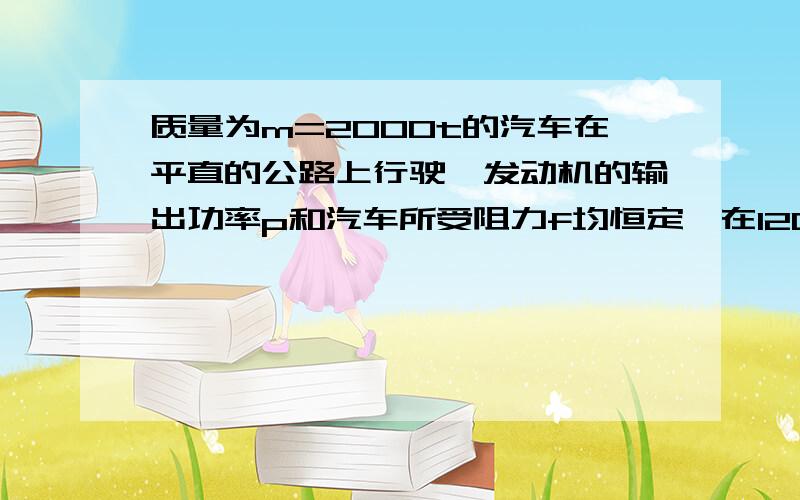 质量为m=2000t的汽车在平直的公路上行驶,发动机的输出功率p和汽车所受阻力f均恒定,在120s的时间内,汽车的速度由