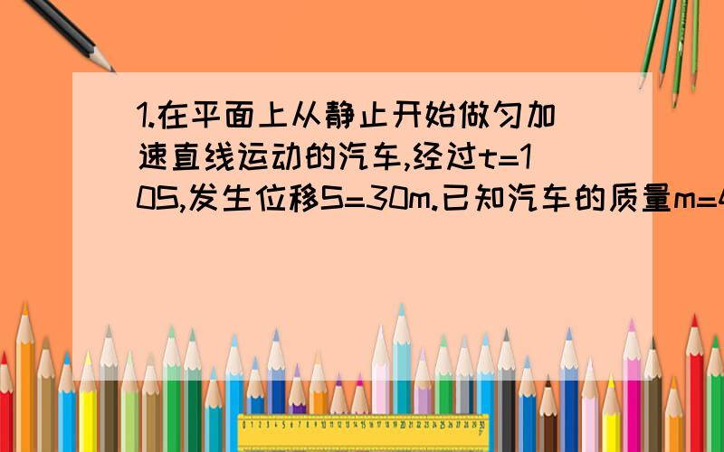 1.在平面上从静止开始做匀加速直线运动的汽车,经过t=10S,发生位移S=30m.已知汽车的质量m=4*10^3kg,牵