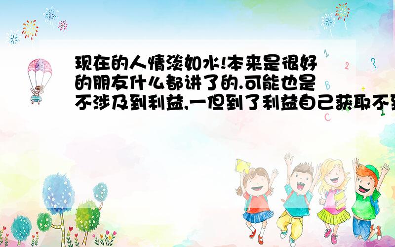 现在的人情淡如水!本来是很好的朋友什么都讲了的.可能也是不涉及到利益,一但到了利益自己获取不到任何东西了也就没有这个必要