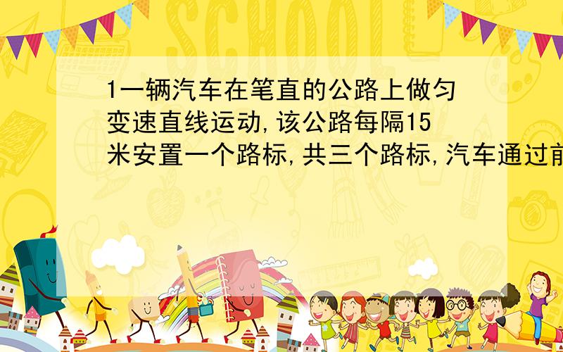 1一辆汽车在笔直的公路上做匀变速直线运动,该公路每隔15米安置一个路标,共三个路标,汽车通过前两个路标用了2秒,后两个通