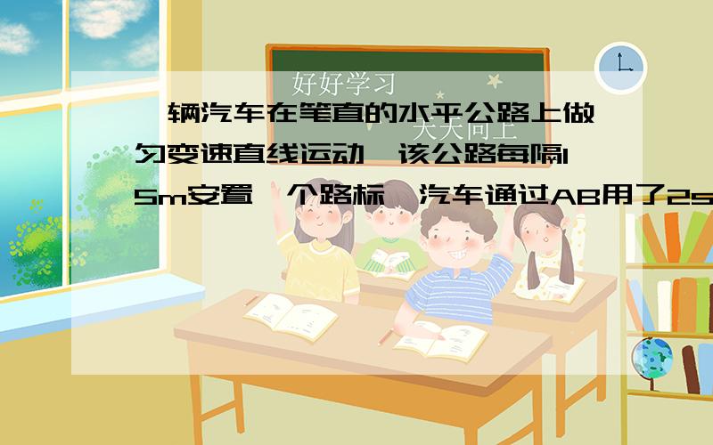 一辆汽车在笔直的水平公路上做匀变速直线运动,该公路每隔15m安置一个路标,汽车通过AB用了2s,通过BC用了3s,求通过