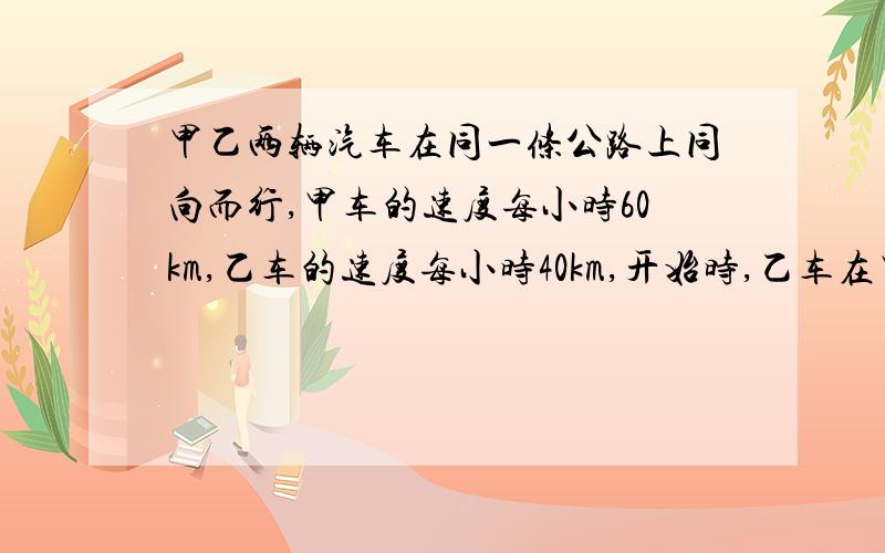 甲乙两辆汽车在同一条公路上同向而行,甲车的速度每小时60km,乙车的速度每小时40km,开始时,乙车在甲车前