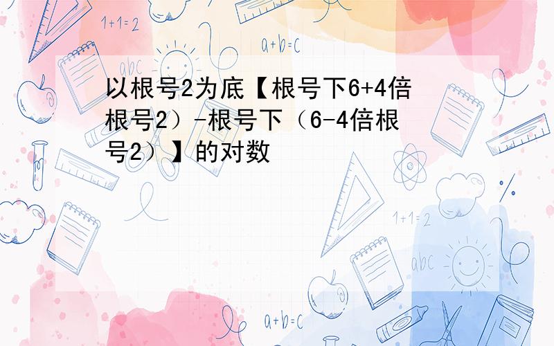 以根号2为底【根号下6+4倍根号2）-根号下（6-4倍根号2）】的对数