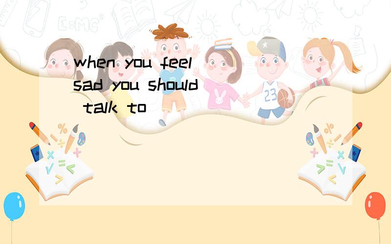 when you feel sad you should talk to ___