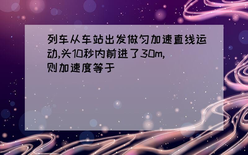 列车从车站出发做匀加速直线运动,头10秒内前进了30m,则加速度等于