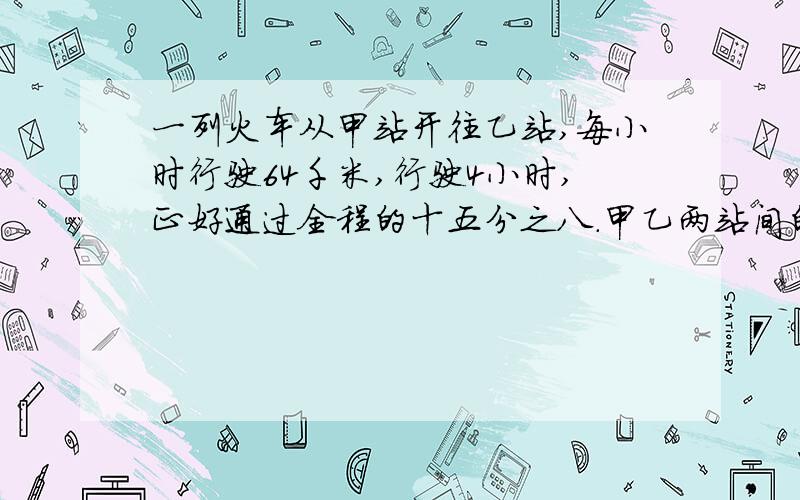 一列火车从甲站开往乙站,每小时行驶64千米,行驶4小时,正好通过全程的十五分之八.甲乙两站间的铁路长多