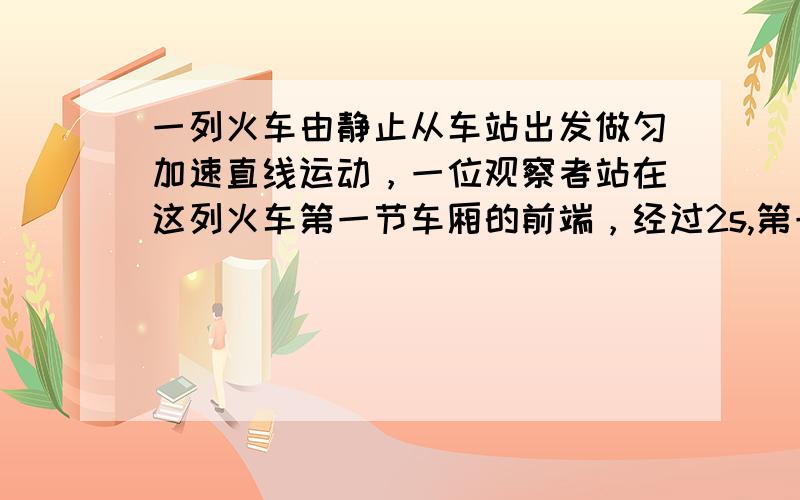 一列火车由静止从车站出发做匀加速直线运动，一位观察者站在这列火车第一节车厢的前端，经过2s,第一节车厢全部通过观察者所在