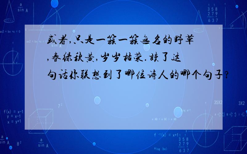 或者,只是一簇一簇无名的野草,春绿秋黄,岁岁枯荣.读了这句话你联想到了哪位诗人的哪个句子?