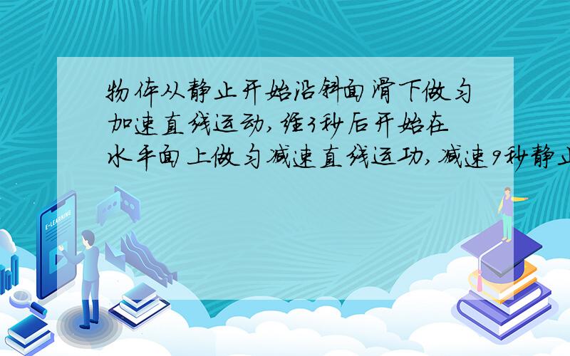 物体从静止开始沿斜面滑下做匀加速直线运动,经3秒后开始在水平面上做匀减速直线运功,减速9秒静止,则物