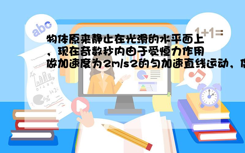 物体原来静止在光滑的水平面上，现在奇数秒内由于受恒力作用做加速度为2m/s2的匀加速直线运动，偶数秒内做匀速运动，其V-