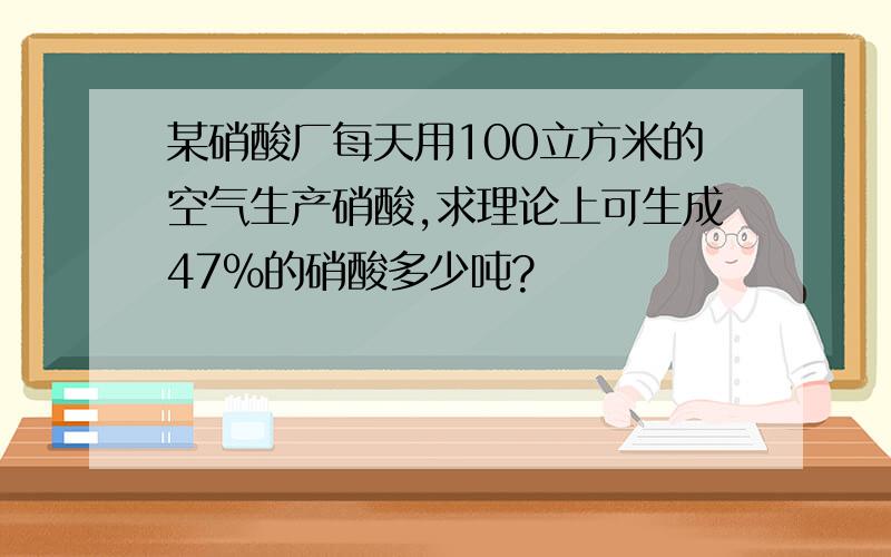 某硝酸厂每天用100立方米的空气生产硝酸,求理论上可生成47%的硝酸多少吨?