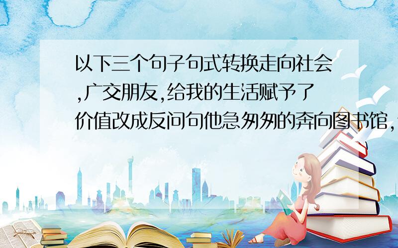 以下三个句子句式转换走向社会,广交朋友,给我的生活赋予了价值改成反问句他急匆匆的奔向图书馆,认真的读书改成比喻句高粱熟了