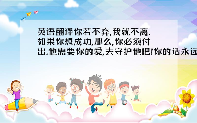 英语翻译你若不弃,我就不离.如果你想成功,那么,你必须付出.他需要你的爱,去守护他吧!你的话永远不是说说的!