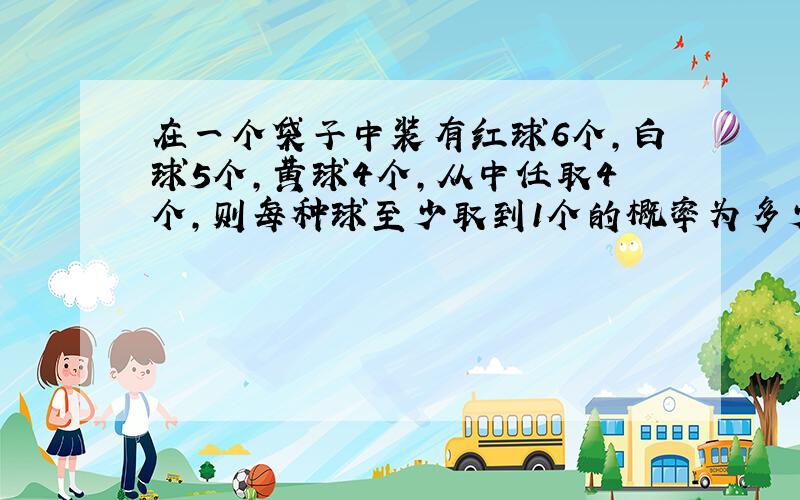 在一个袋子中装有红球6个,白球5个,黄球4个,从中任取4个,则每种球至少取到1个的概率为多少