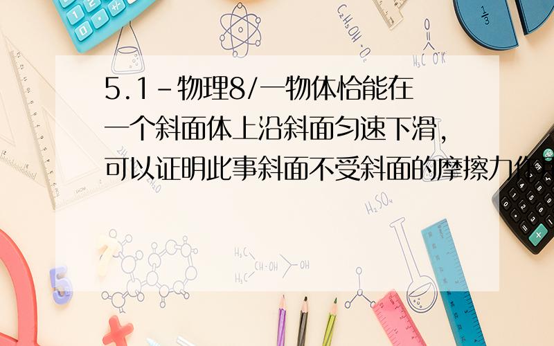 5.1-物理8/一物体恰能在一个斜面体上沿斜面匀速下滑,可以证明此事斜面不受斜面的摩擦力作用,若沿斜面方向用力向下推此物